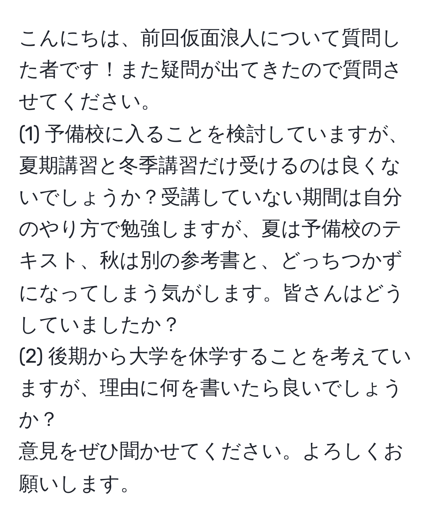 こんにちは、前回仮面浪人について質問した者です！また疑問が出てきたので質問させてください。  
(1) 予備校に入ることを検討していますが、夏期講習と冬季講習だけ受けるのは良くないでしょうか？受講していない期間は自分のやり方で勉強しますが、夏は予備校のテキスト、秋は別の参考書と、どっちつかずになってしまう気がします。皆さんはどうしていましたか？  
(2) 後期から大学を休学することを考えていますが、理由に何を書いたら良いでしょうか？  
意見をぜひ聞かせてください。よろしくお願いします。