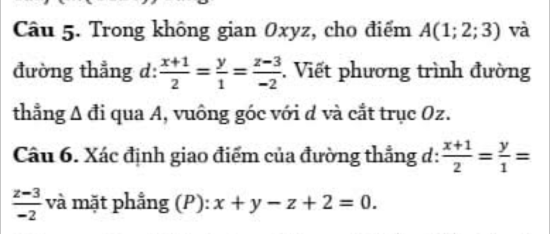 Trong không gian Oxyz, cho điểm A(1;2;3) và 
đường thẳng d:  (x+1)/2 = y/1 = (z-3)/-2 . Viết phương trình đường 
thẳng A đi qua A, vuông góc với d và cắt trục Oz. 
Câu 6. Xác định giao điểm của đường thẳng d:  (x+1)/2 = y/1 =
 (z-3)/-2  và mặt phẳng (P): x+y-z+2=0.