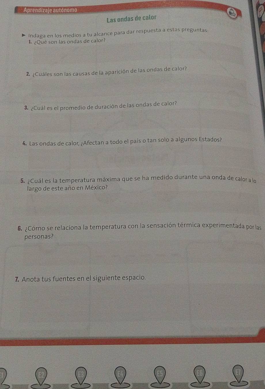 Aprendizaje autónomo 
Las ondas de calor 
Indaga en los medios a tu alcance para dar respuesta a estas preguntas: 
¿Qué son las ondas de calor? 
2 ¿Cuáles son las causas de la aparición de las ondas de calor? 
3. ¿Cuál es el promedio de duración de las ondas de calor? 
4. Las ondas de calor, ¿Afectan a todo el país o tan solo a algunos Estados? 
5. ¿Cuál es la temperatura máxima que se ha medido durante una onda de calor a lo 
largo de este año en México? 
6 ¿Cómo se relaciona la temperatura con la sensación térmica experimentada por las 
personas? 
7. Anota tus fuentes en el siguiente espacio.