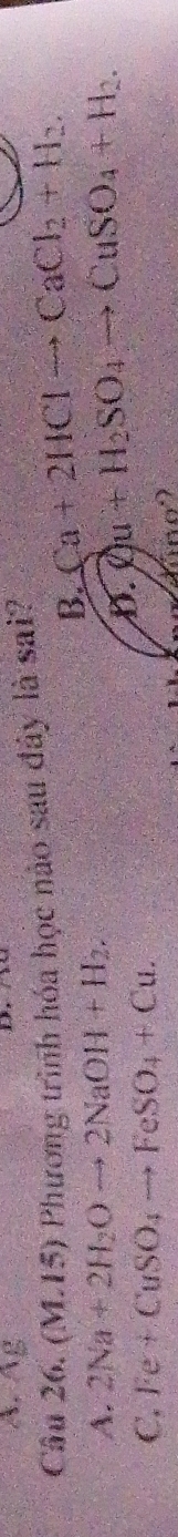A. Âg
Câu 26. (M.15) Phương trình hóa học nào sau đây là sai?
B. Ca+2HClto CaCl_2+H_2.
A. 2Na+2H_2Oto 2NaOH+H_2.
D. Qu+H_2SO_4to CuSO_4+H_2.
C. Fe+CuSO_4to FeSO_4+Cu.