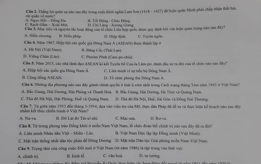 Thắng lợi quân sự nào sau đây trong cuộc khởi nghĩa Lam Sơn (1418 - 1427) đã buộc quân Minh phải chấp nhận thất bại,
rút quân về nước?
A. Ngọc Hồi - Đống Đa. B. Tốt Động - Chúc Động.
C. Rạch Gầm - Xoài Mút. D. Chi Lăng - Xương Giang.
Câu 3. Mục tiêu và nguyên tắc hoạt động của tổ chức Liên hợp quốc được quy định bởi văn kiện quan trọng nào sau đây?
A. Hiến chương. B. Hiến pháp. D. Hiệp định. C. Tuyên ngôn.
Câu 4. Năm 1967, Hiệp hội các quốc gia Đông Nam Á (ASEAN) được thành lập ở
A. Hà Nội (Việt Nam). B. Băng Cốc (Thái Lan).
D. Viêng Chăn (Lào). C. Phnôm Pênh (Cam-pu-chia).
Câu 5. Năm 2015, các nhà lãnh đạo ASEAN kí kết Tuyên bố Cua-la Lăm-pơ, đánh dấu sự ra đời của tổ chức nào sau đây?
A. Hiệp hội các quốc gia Đông Nam Á. C. Liên minh vì sự tiến bộ Đông Nam Á.
B. Cộng đồng ASEAN. D. Tổ chức phòng thủ Đông Nam Á.
Câu 6. Những địa phương nào sau đây giành chính quyền ở tỉnh lị sớm nhất trong Cách mạng tháng Tám năm 1945 ở Việt Nam?
A. Bắc Giang, Hải Dương, Hải Phòng và Thanh Hoá. B. Bắc Giang, Hải Dương, Hà Tĩnh và Quảng Nam.
C. Thủ đô Hà Nội, Hải Phòng, Huế và Quảng Nam. D. Thủ đô Hà Nội, Huế, Sài Gòn và Đồng Nai Thượng.
Câu 7. Từ giữa năm 1953 đến tháng 5-1954, dựa vào viện trợ của Mỹ, thực dân Pháp đã đề ra và thực hiện kế hoạch nào sau đây
nhầm kết thúc chiến tranh ở Việt Nam?
A. Na-va. B. Đờ Lát đơ Tát-xi-nhi. C. Mác-san. D. Rơ-ve.
Câu 8. Từ trong phong trào Đồng khởi ở miền Nam Việt Nam, tổ chức đoàn thể chính trị nào sau đây đã ra đời?
A. Liên minh Nhân dân Việt - Miên - Lào.  B. Việt Nam Độc lập lập Đồng minh (Việt Minh).
C. Mặt trận thống nhất dân tộc phản đế Đông Dương. D. Mặt trận Dân tộc Giải phóng miền Nam Việt Nam.
Câu 9. Trọng tâm của công cuộc Đổi mới ở Việt Nam (từ năm 1986) là tập trung vào lĩnh vực
A. chính trj. B. kinh tế. C. văn hoá. D. tư tưởng.
m mà Nawễn Ái Quốc thực biện cáa bost động đối ngasi từ  năm  h