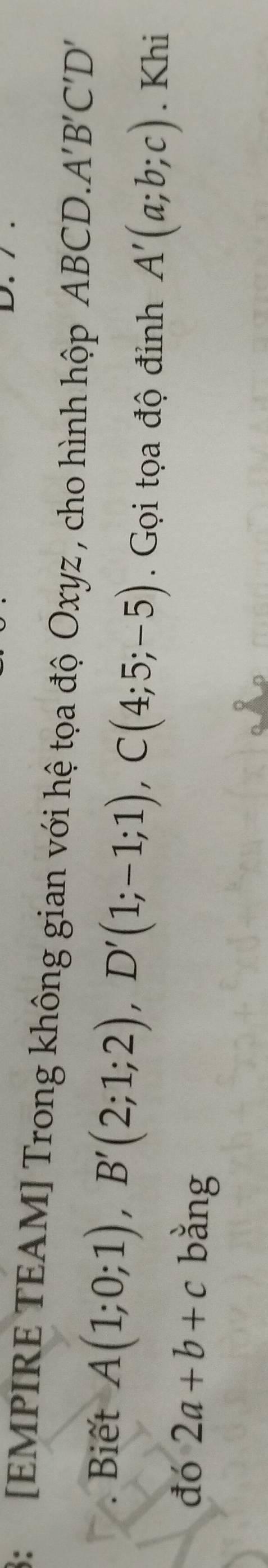 3: [EMPIRE TEAM] Trong không gian với hệ tọa độ Oxyz , cho hình hộp ABCD. A'B'C'D'
Biết A(1;0;1), B'(2;1;2), D'(1;-1;1), C(4;5;-5). Gọi tọa độ đỉnh A'(a;b;c). Khi 
đó 2a+b+c bằng