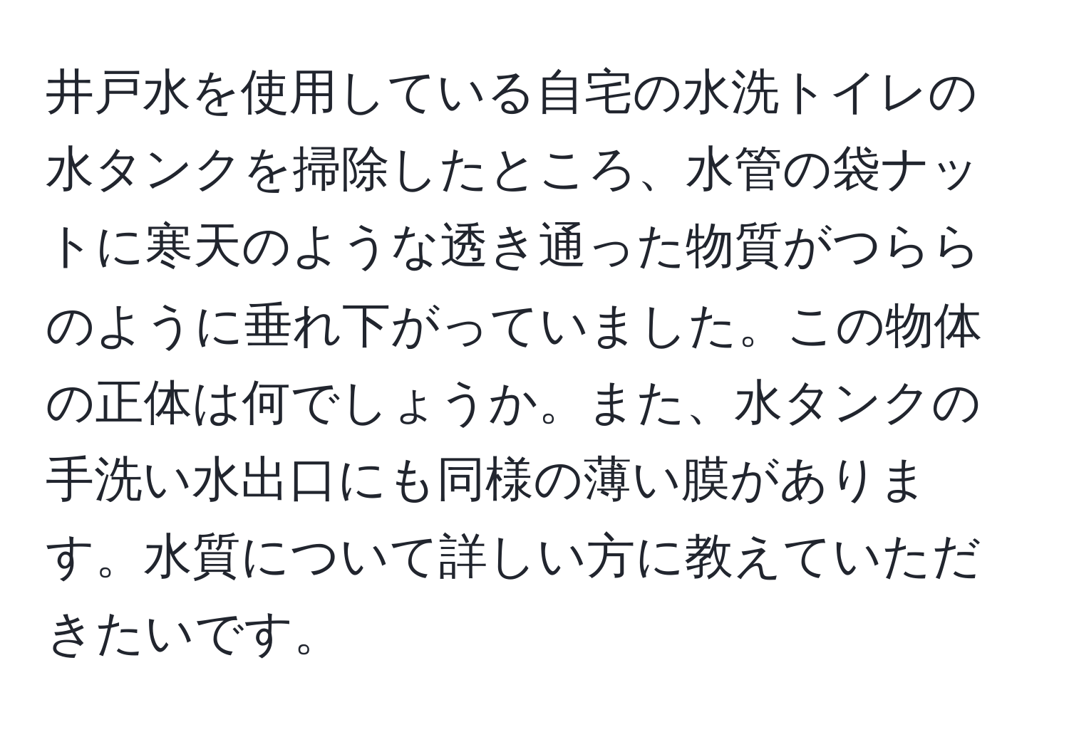 井戸水を使用している自宅の水洗トイレの水タンクを掃除したところ、水管の袋ナットに寒天のような透き通った物質がつららのように垂れ下がっていました。この物体の正体は何でしょうか。また、水タンクの手洗い水出口にも同様の薄い膜があります。水質について詳しい方に教えていただきたいです。