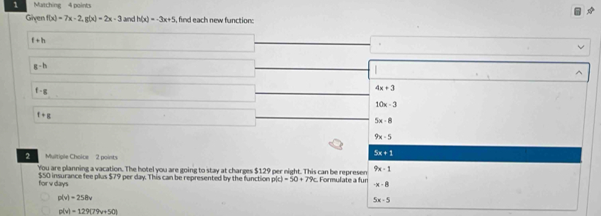 Matching 4 points
Given f(x)=7x-2, g(x)=2x-3 and h(x)=-3x+5 find each new function:
f+h
g-h
f-g
4x+3
10x-3
f+g
5x-8
9x-5
2 Muitiple Choice 2 points
5x+1
You are planning a vacation. The hotel you are going to stay at charges $129 per night. This can be repre sen 9x-1
$50 insurance fee plus $79 per day. This can be represented by the function p(c)=50+79c
for v days Formulate a fur -x-8
p(v)=258v
5x-5
p(v)=129(79v+50)