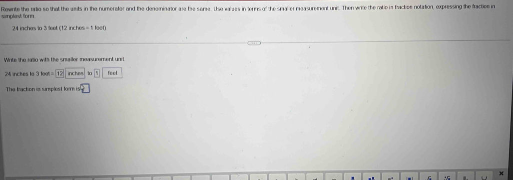 Rewrite the ratio so that the units in the numerator and the denominator are the same. Use values in terms of the smaller measurement unit. Then write the ratio in fraction notation, expressing the fraction in 
simplest form
24 inches to 3 feet (12 inches =1foot)
Write the ratio with the smaller measurement unit.
24 inches to 3 fee =12inche to |1| feet
The fraction in simplest form is 
×