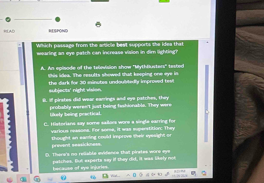 READ RESPOND
Which passage from the article best supports the idea that
wearing an eye patch can increase vision in dim lighting?
A. An episode of the television show "MythBusters" tested
this idea. The results showed that keeping one eye in
the dark for 30 minutes undoubtedly improved test
subjects' night vision.
B. If pirates did wear earrings and eye patches, they
probably weren't just being fashionable. They were
likely being practicaL
C. Historians say some sailors wore a single earring for
various reasons. For some, it was superstition: They
thought an earring could improve their eyesight or
prevent seasickness.
D. There's no reliable evidence that pirates wore eye
patches. But experts say if they did, it was likely not
because of eye injuries.
9:23 PM
Wa. 11/29/2024