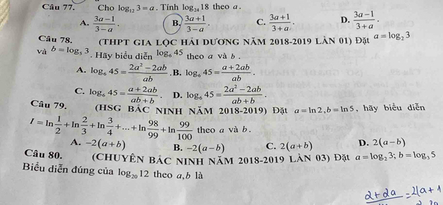 Cho log _123=a. Tính log _2418 theo a .
A.  (3a-1)/3-a . B.  (3a+1)/3-a . C.  (3a+1)/3+a . D.  (3a-1)/3+a . 
Câu 78. (thPt gia lọc hải dương năm 2018-2019 làn 01) Đặt a=log _23
và b=log _53. Hãy biểu diễn log _645 theo a và b .
A. log _645= (2a^2-2ab)/ab  .B. log _645= (a+2ab)/ab .
C. log _645= (a+2ab)/ab+b . D. log _645= (2a^2-2ab)/ab+b . 
Câu 79. (hsG bác ninh năm . 2018 3-2019) Đặt a=ln 2, b=ln 5 , hãy biểu diễn
I=ln  1/2 +ln  2/3 +ln  3/4 +...+ln  98/99 +ln  99/100  theo a và b.
A. -2(a+b) B. -2(a-b) C. 2(a+b) D. 2(a-b)
Câu 80. (ChUYÊN Bác NINH năm 2018-2019 làn 03) Đặt a=log _23; b=log _35
Biểu diễn đúng của log _2012 theo a, b là