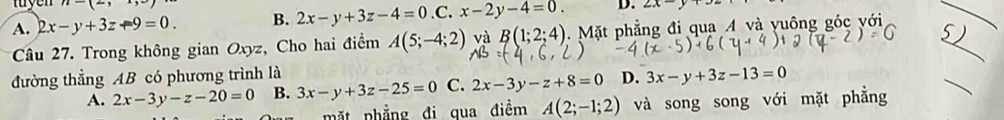 myen n-(-)
A. 2x-y+3z+9=0. B. 2x-y+3z-4=0.C x-2y-4=0. D. 2x-y
_
Câu 27. Trong không gian Oxyz, Cho hai điểm A(5;-4;2) và B(1;2;4). Mặt phẳng đi qua 4 và yuông góc với 5)_
đường thẳng AB có phương trình là D. 3x-y+3z-13=0
A. 2x-3y-z-20=0 B. 3x-y+3z-25=0 C. 2x-3y-z+8=0
mặt phẳng đi qua điềm A(2;-1;2) và song song với mặt phẳng
_