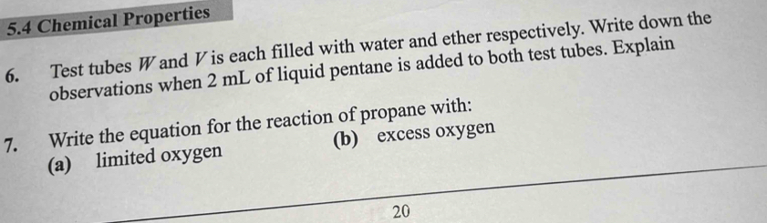 5.4 Chemical Properties 
6. Test tubes W and V is each filled with water and ether respectively. Write down the 
observations when 2 mL of liquid pentane is added to both test tubes. Explain 
7. Write the equation for the reaction of propane with: 
(a) limited oxygen (b) excess oxygen 
20