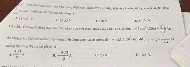 Một đèn ống được mắc vào mạng điện xoay chiều 220V - 50Hz, biết rằng khoảng thời gian mỗi lần đèn tất là
 1/300  s. Giá trị điện áp để đèn bắt đầu sáng là
A. 110sqrt(2)V. B. 55sqrt(2)V. C. 110 V. D. 110sqrt(6)V. 
Câu 18. Cường độ dòng điện tức thời chạy qua một mạch điện xoay chiều có biểu thức i=5cos (120π t- π /2 )(A), t
đo bằng giây. Tại thời điểm t_1 (s) dòng điện đang giảm và có cường độ i_1=-2,5A. Đến thời điểm t_2=t_1+ 1/240 sthi
cường độ đòng điện i₂ có giá trị là
A.  5sqrt(3)/2 A. B. - 5sqrt(3)/2 A. C. 2,5 A. D. -2,5 A.