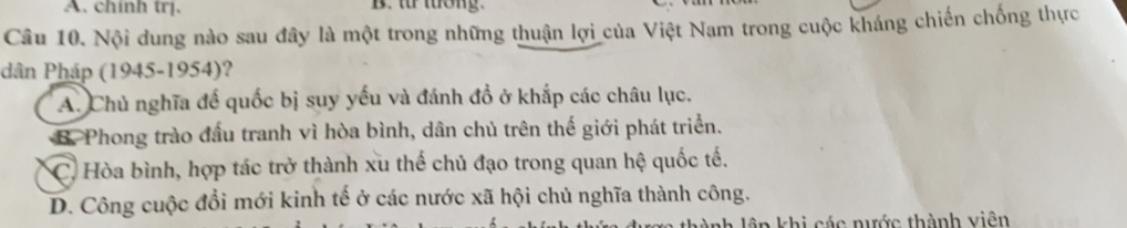 chính trị. B. t tơng.
Câu 10. Nội dung nào sau đây là một trong những thuận lợi của Việt Nam trong cuộc kháng chiến chống thực
dân Pháp (1945-1954)?
A. Chủ nghĩa đế quốc bị suy yếu và đánh đồ ở khắp các châu lục.
B. Phong trào đầu tranh vì hòa bình, dân chủ trên thế giới phát triển.
* C. Hòa bình, hợp tác trở thành xu thế chủ đạo trong quan hệ quốc tế.
D. Công cuộc đổi mới kinh tế ở các nước xã hội chủ nghĩa thành công.
* khi các nước thành viên