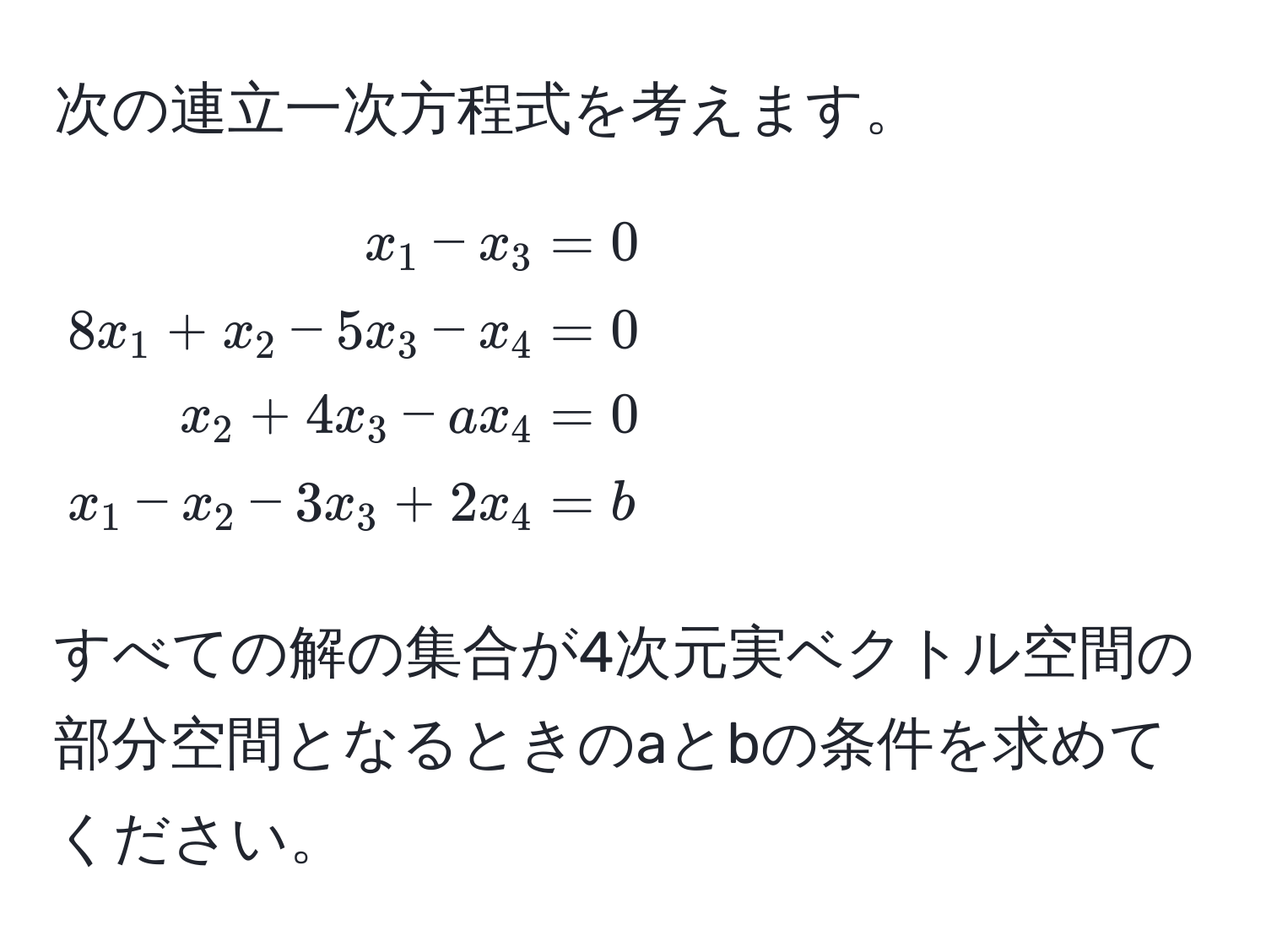 次の連立一次方程式を考えます。  
[
beginalign*
x_1 - x_3 &= 0 
8x_1 + x_2 - 5x_3 - x_4 &= 0 
x_2 + 4x_3 - ax_4 &= 0 
x_1 - x_2 - 3x_3 + 2x_4 &= b
endalign*
]
すべての解の集合が4次元実ベクトル空間の部分空間となるときのaとbの条件を求めてください。