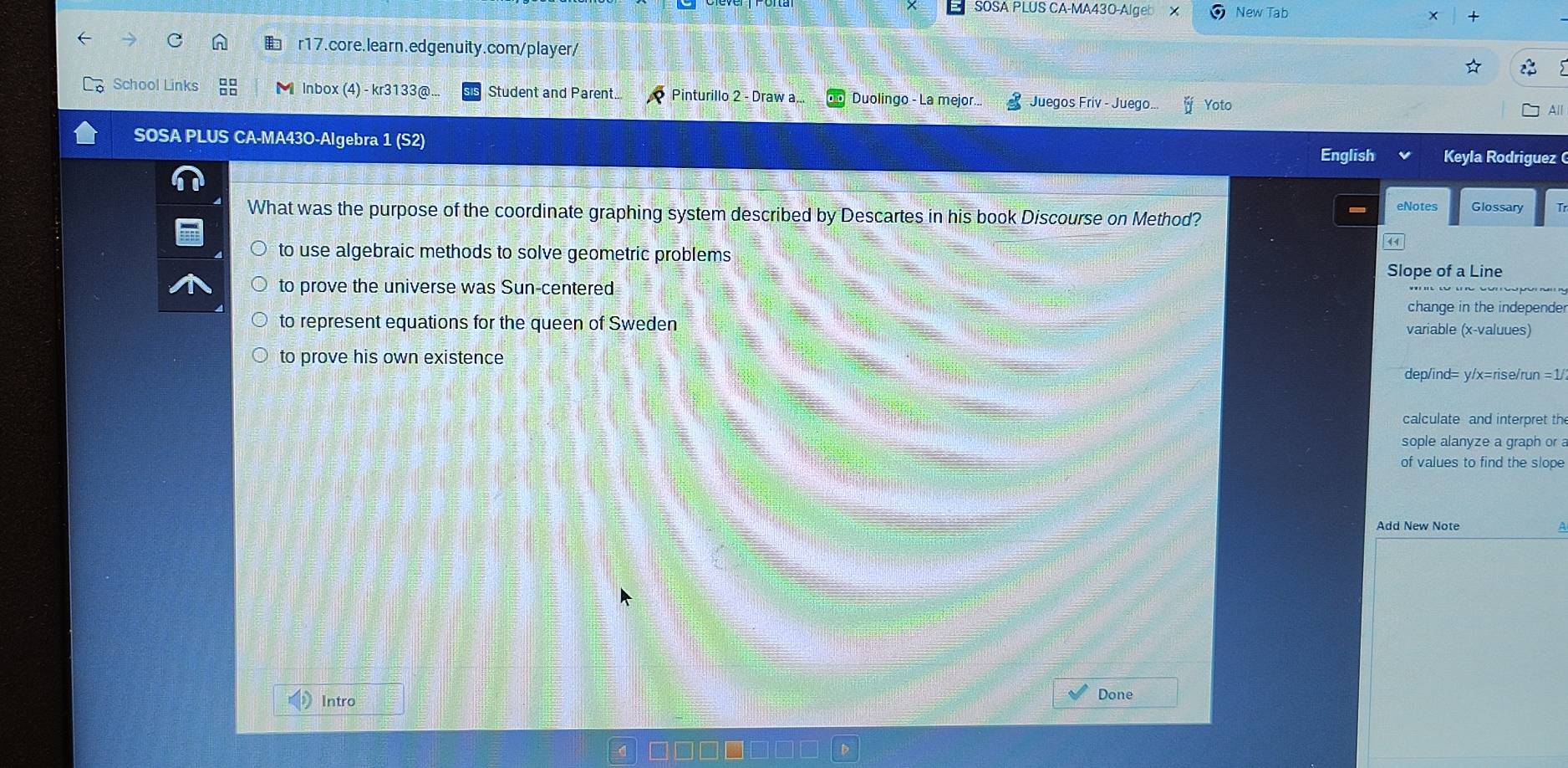SOSA PLUS CA-MA430-Algeb New Tab
r17.core.learn.edgenuity.com/player/
School Links Inbox (4) - kr3133@... Student and Parent.. Pinturillo 2 - Draw a. Duolingo - La mejor... Juegos Friv - Juego.. Yoto
All
SOSA PLUS CA-MA43O-Algebra 1 (S2) English Keyla Rodriguez (
What was the purpose of the coordinate graphing system described by Descartes in his book Discourse on Method?
eNotes Glossary
to use algebraic methods to solve geometric problems
Slope of a Line
to prove the universe was Sun-centered
change in the independer
to represent equations for the queen of Sweden variable (x -valuues)
to prove his own existence
dep/ind= y/x=rise/run =1/
calculate and interpret th
sople alanyze a graph or 
of values to find the slope
Add New Note
Intro Done