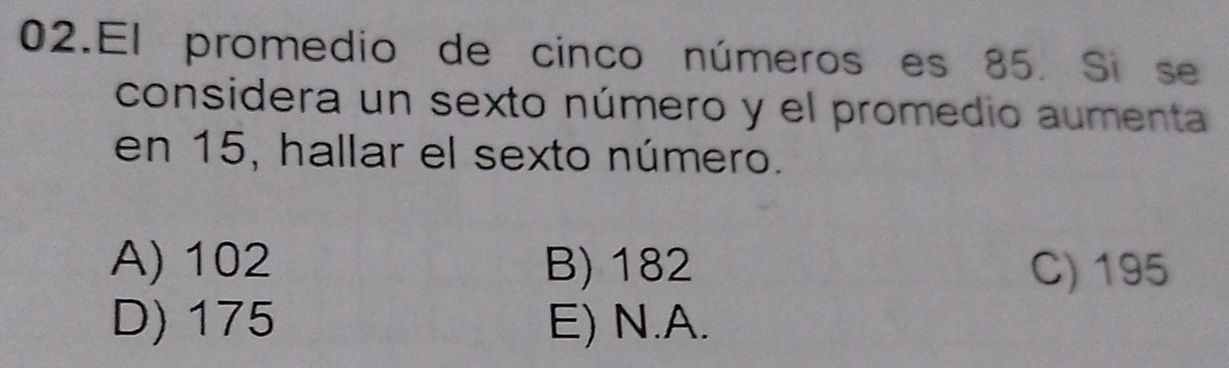 El promedio de cinco números es 85. Si se
considera un sexto número y el promedio aumenta
en 15, hallar el sexto número.
A) 102 B) 182 C) 195
D) 175 E) N. A.