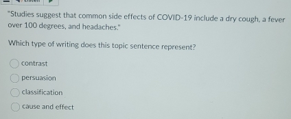 Studies suggest that common side effects of COVID-19 include a dry cough, a fever
over 100 degrees, and headaches."
Which type of writing does this topic sentence represent?
contrast
persuasion
classification
cause and effect