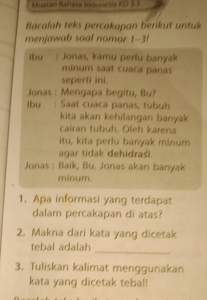 Muatan Bahasa Indonesia KD 3.3
Bacalah teks percakapan berikut untuk 
menjawab soal nomor 1-3! 
ibu : Jonas, kamu perlu banyak 
minum saat cuaca panas 
seperti ini. 
Jonas : Mengapa begitu, Bu? 
Ibu : Saat cuaca panas, tubuh 
kita akan kehilangan banyak 
cairan tubuh. Oleh karena 
itu, kita perlu banyak minum 
agar tidak dehidraší. 
Jonas : Baik, Bu. Jonas akan banyak 
minum. 
1. Apa informasi yang terdapat 
dalam percakapan di atas? 
2. Makna dari kata yang dicetak 
_ 
tebal adalah 
3. Tuliskan kalimat menggunakan 
kata yang dicetak tebal!