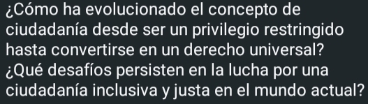 ¿Cómo ha evolucionado el concepto de 
ciudadanía desde ser un privilegio restringido 
hasta convertirse en un derecho universal? 
¿Qué desafíos persisten en la lucha por una 
ciudadanía inclusiva y justa en el mundo actual?