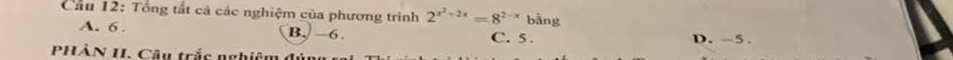 Cầu 12: Tổng tất cả các nghiệm của phương trình 2^(x^2)+2x=8^(2-x) bằng
A. 6. B. −6. C. 5. D. -5
PHÀN II. Câu trắc nghiệm đ