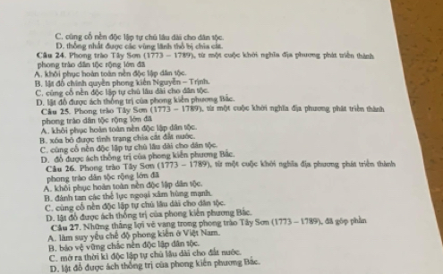 C. cũng cổ nền độc lập tự chủ lâu dài cho dân tộc.
D. thống nhất được các vùng lãnh thổ bị chia cát.
Cầu 24. Phong trào Tây Sơn (1773 - 1789), từ một cuộc khởi nghĩa địa phương phát triển thành
phong trào dân tộc rộng lớn đã
A. khối phục hoàn toàn nền độc lập dân tộc.
B, Mt đồ chính quyền phong kiên Nguyễn - Trịnh.
C. củng cổ nền độc lập tự chủ lâu dài cho dân tộc.
D. lật đồ được ách thống trị của phong kiến phương Bắc.
Cầu 25. Phong trào Tây Sơm (1773 - 1789), từ một cuộc khời nghĩa địa phương phát triển thành
phong trào dân tộc rộng lớn đã
A. khôi phục hoàn toàn nền độc lập dân tộc.
B. xóa bỏ được tinh trạng chia cát đất nước.
C. cùng cổ nên độc lập tự chú lâu dài cho dân sộc.
D. đỗ được ách thống trị của phong kiến phương Bắc. ), từ một cuộc khởi nghĩa địa phương phát triển thành
Câu 26. Phong trào Tây Sơn (1773 - 1789)
phong trào dân tộc rộng lớn đã
A. khối phục hoàn toàn nền độc lập dân tộc.
B. đánh tan các thể lực ngoại xâm hùng mạnh,
C. cùng cổ nền độc lập tự chủ lâu dài cho dân tộc.
D. lật đổ được ách thống trị của phong kiên phương Bắc.
Cầu 27. Những thắng lợi vẻ vang trong phong trào Tây Sơn (1773 - 1789), đã góp phần
A. làm suy yêu chế độ phong kiến ở Việt Nam.
B. báo vệ vũng chắc nền độc lập dân tộc.
C. mở ra thời ki độc lập tự chủ lầu dài cho đất nước.
D. lật đổ được ách thống trị của phong kiến phương Bắc.