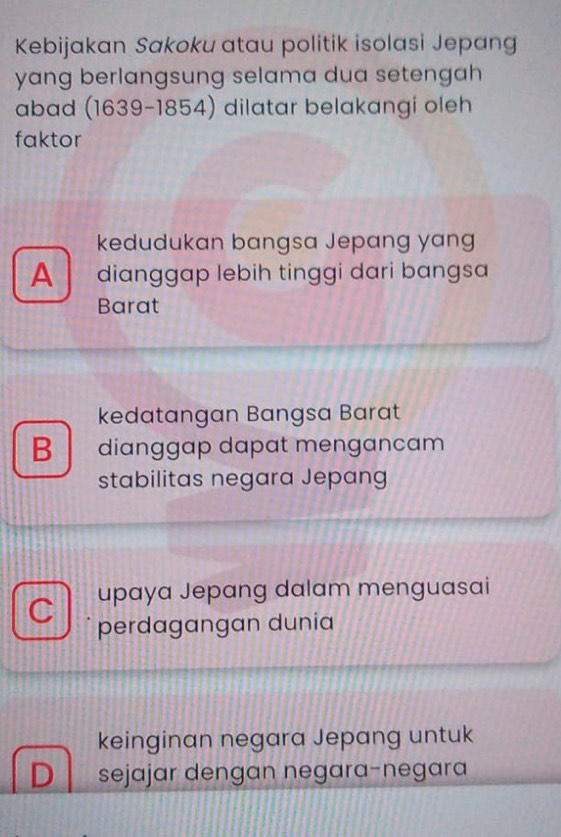 Kebijakan Sakoku atau politik isolasi Jepang
yang berlangsung selama dua setengah 
abad (1639-1854) dilatar belakangi oleh
faktor
kedudukan bangsa Jepang yang
A dianggap lebih tinggi dari bangsa
Barat
kedatangan Bangsa Barat
B dianggap dapat mengancam
stabilitas negara Jepang
C upaya Jepang dalam menguasai
perdagangan dunia
keinginan negara Jepang untuk
D sejajar dengan negara-negara