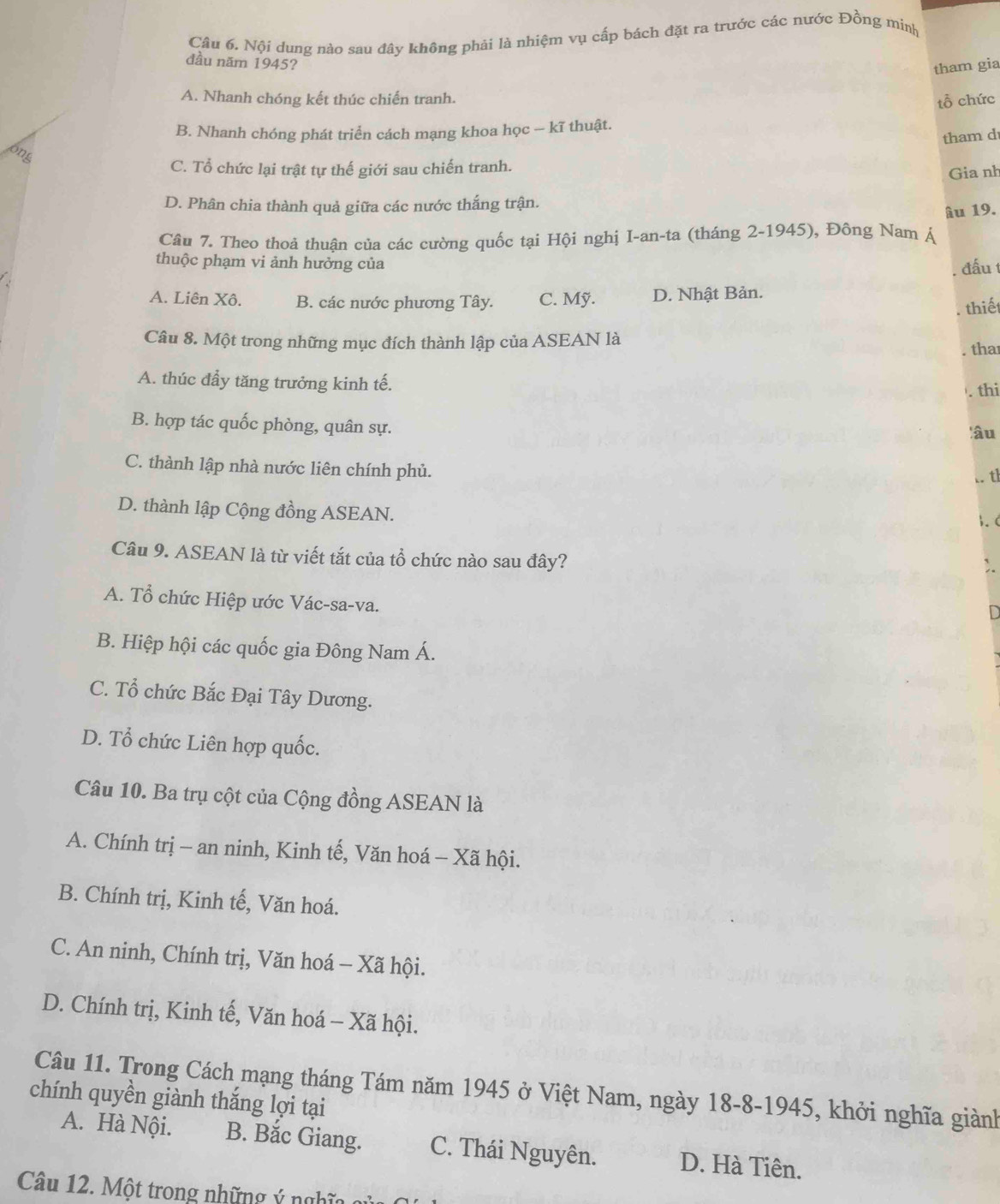 Nội dung nào sau đây không phải là nhiệm vụ cấp bách đặt ra trước các nước Đồng minh
đầu năm 1945?
tham gia
A. Nhanh chóng kết thúc chiến tranh.
tổ chức
B. Nhanh chóng phát triển cách mạng khoa học -- kĩ thuật.
tham d
ong
C. Tổ chức lại trật tự thế giới sau chiến tranh.
Gia nh
D. Phân chia thành quả giữa các nước thắng trận.
âu 19.
Câu 7. Theo thoả thuận của các cường quốc tại Hội nghị I-an-ta (tháng 2-1945), Đông Nam Á
thuộc phạm vi ảnh hưởng của
. đấu t
A. Liên Xô. B. các nước phương Tây. C. Mỹ. D. Nhật Bản.
. thiết
Câu 8. Một trong những mục đích thành lập của ASEAN là
. tha
A. thúc đầy tăng trưởng kinh tế.
. thi
B. hợp tác quốc phòng, quân sự.
âu
C. thành lập nhà nước liên chính phủ.
.. tl
D. thành lập Cộng đồng ASEAN.
3. (
Câu 9. ASEAN là từ viết tắt của tổ chức nào sau đây?
A. Tổ chức Hiệp ước Vác-sa-va.
B. Hiệp hội các quốc gia Đông Nam Á.
C. Tổ chức Bắc Đại Tây Dương.
D. Tổ chức Liên hợp quốc.
Câu 10. Ba trụ cột của Cộng đồng ASEAN là
A. Chính trị - an ninh, Kinh tế, Văn hoá - Xã hội.
B. Chính trị, Kinh tế, Văn hoá.
C. An ninh, Chính trị, Văn hoá - Xã hội.
D. Chính trị, Kinh tế, Văn hoá - Xã hội.
Câu 11. Trong Cách mạng tháng Tám năm 1945 ở Việt Nam, ngày 18-8-1945, khởi nghĩa giành
chính quyền giành thắng lợi tại
A. Hà Nội. B. Bắc Giang. C. Thái Nguyên. D. Hà Tiên.
Câu 12. Một trong những ý nghĩa qử
