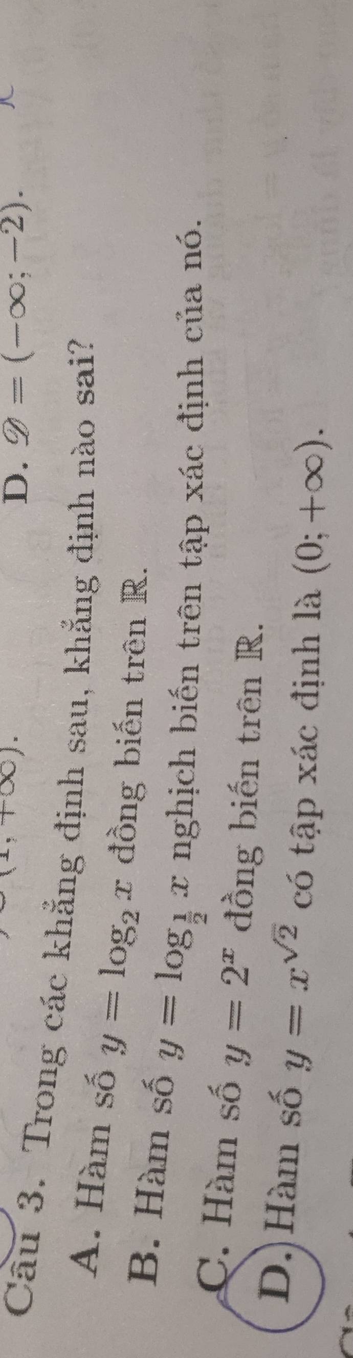 +∈fty ).
D. Q=(-∈fty ;-2). 
Câu 3. Trong các khẳng định sau, khẳng định nào sai?
A. Hàm số y=log _2x đồng biến trên R.
B. Hàm số y=log _ 1/2 x nghịch biến trên tập xác định của nó.
C. Hàm số y=2^x đồng biến trên R.
D. Hàm số y=x^(sqrt(2)) có tập xác định là (0;+∈fty ).