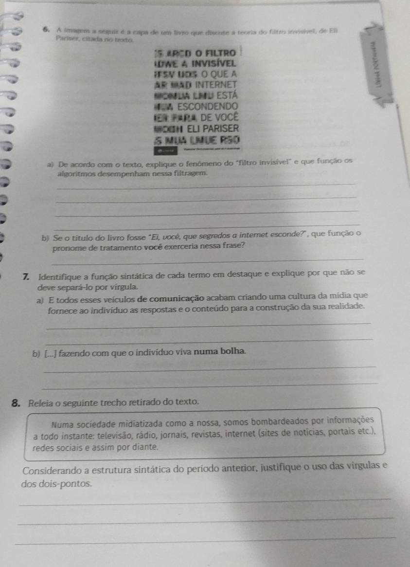 A imagem a sequir é a capa de um livro que discute a teoria do filtro invisível, de Eli 
Pariser, citada no texto. 
15ARCD O FILTRO 
IWE A INVISÍVEL 
IFSN UDS O QUE A 
A AD INTERNET 
Ncnla lnl está 
ESCONDENDO 
r R DE VOCÉ 
N ELI PARISER 
S MUA LMUE RSO 
a) De acordo com o texto, explique o fenômeno do "filtro invisível" e que função os 
algoritmos desempenham nessa filtragem. 
_ 
_ 
_ 
_ 
b) Se o título do livro fosse "Ei, você, que segredos a internet esconde?", que função o 
pronome de tratamento você exerceria nessa frase? 
_ 
7 identifique a função sintática de cada termo em destaque e explique por que não se 
deve separá-lo por vírgula. 
a) E todos esses veículos de comunicação acabam criando uma cultura da mídia que 
fornece ao indivíduo as respostas e o conteúdo para a construção da sua realidade. 
_ 
_ 
b) [...] fazendo com que o indivíduo viva numa bolha. 
_ 
_ 
8. Releia o seguinte trecho retirado do texto. 
Numa sociedade midiatizada como a nossa, somos bombardeados por informações 
a todo instante: televisão, rádio, jornais, revistas, internet (sites de noticias, portais etc.), 
redes sociais e assim por diante. 
Considerando a estrutura sintática do período anterior, justifique o uso das virgulas e 
dos dois-pontos. 
_ 
_ 
_