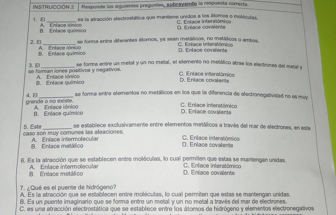 INSTRUCCIÓN 2 Responde las siguientes preguntas, subrayando la respuesta correcta.
1、 El _es la atracción electrostática que mantiene unidos a los átomos o moléculas.
A. Enlace iónico C. Enlace interatómico
B. Enlace químico D. Enlace covalente
2. El_ se forma entre diferentes átomos, ya sean metálicos, no metálicos o ambos.
C. Enlace interatómico
A. Enlace iónico D. Enlace covalente
B. Enlace químico
3. El_ se forma entre un metal y un no metal, el elemento no metálico atrae los electrones del metal y
se forman iones positivos y negativos. C. Enlace interatómico
A. Enlace iónico D. Enlace covalente
B. Enlace químico
4. El_
se forma entre elementos no metálicos en los que la diferencia de electronegatividad no es muy
grande o no existe.
C. Enlace interatómico
A. Enlace iónico D. Enlace covalente
B. Enlace químico
5. Este_ se establece exclusivamente entre elementos metálicos a través del mar de electrones, en este
caso son muy comunes las aleaciones.
A. Enlace intermolecular C. Enlace interatómico
B. Enlace metálico
D. Enlace covalente
6. Es la atracción que se establecen entre moléculas, lo cual permiten que estas se mantengan unidas.
A. Enlace intermolecular C. Enlace interatómico
B. Enlace metálico
D. Enlace covalente
7. ¿Qué es el puente de hidrógeno?
A. Es la atracción que se establecen entre moléculas, lo cual permiten que estas se mantengan unidas.
B. Es un puente imaginario que se forma entre un metal y un no metal a través del mar de electrones.
C. es una atracción electrostática que se establece entre los átomos de hidrógeno y elementos electronegativos