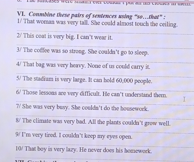 suieases were sman. éter couidn t put an mis clomes i mem. 
VI. Conmbine these pairs of sentences using “so…that” : 
1/ That woman was very tall. She could almost touch the ceiling. 
2/ This coat is very big. I can’t wear it. 
3/ The coffee was so strong. She couldn’t go to sleep. 
4/ That bag was very heavy. None of us could carry it. 
5/ The stadium is very large. It can hold 60,000 people. 
6/ Those lessons are very difficult. He can’t understand them. 
7/ She was very busy. She couldn’t do the housework. 
8/ The climate was very bad. All the plants couldn’t grow well. 
9/ I’m very tired. I couldn’t keep my eyes open. 
10/ That boy is very lazy. He never does his homework.