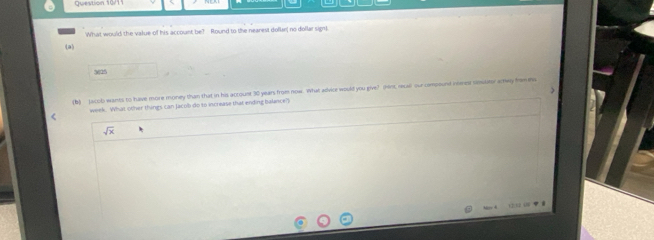 What would the value of his account be? Round to the nearest dollar, no dollar sign)
(a)
3625
(b) acob wants to have more money than that in his account 30 years from now. What advice would you give? (hint, recall our compount reves smuaor atey frewes
week. What other things can Jacob do to increase that ending balance?
sqrt(x)
r i