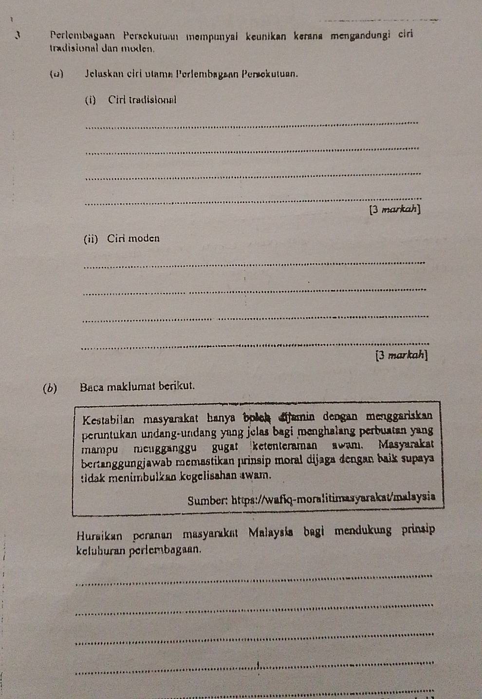 Perlembagaan Peršckutua mempunyal keunikan kerana mengandungi ciri 
tradisional dan moden. 
(1) Jeluskan cirí vtamn Perlembagaan Perokutuan. 
(1) Cirl tradisional 
_ 
_ 
_ 
_ 
[3 markah] 
(ii) Cirl moden 
_ 
_ 
_ 
_ 
[3 markah] 
(6) Baca maklumat berikut. 
Kestabilan masyarakat hanya bołch aifamin dengan menggariskan 
peruntukan undang-undang yang jelas bagi menghalang perbustan yang 
mampu meuggänggu gugat ketenteraman awam. Masyarakat 
bertanggungjawab memastikan prinsip moral dijaga dengan baik supaya 
tdak menimbulkan kogelisahan awam. 
Sumber: https://wafiq-moralitimasyarakat/malaysia 
Huraikan peranan masyarakat Malaysła bagi mendukung prinsip 
keluhuran perlembagaan. 
_ 
_ 
_ 
_ 
_