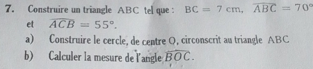 Construire un triangle ABC tel que : BC=7cm, overline ABC=70°
et widehat ACB=55°. 
a) Construire le cercle, de centre Q, circonscrit au triangle ABC
b) Calculer la mesure de l'angle widehat BOC.