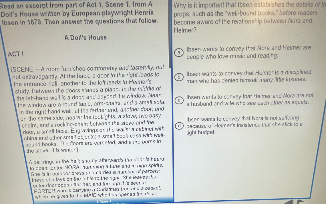 Read an excerpt from part of Act 1, Scene 1, from A Why is it important that Ibsen establishes the details of th
Doll's House written by European playwright Henrik props, such as the “well-bound books,” before readers
lbsen in 1879. Then answer the questions that follow. become aware of the relationship between Nora and
Helmer?
A Doll's House
ACTI Ibsen wants to convey that Nora and Helmer are
a
people who love music and reading.
[SCENE.—A room furnished comfortably and tastefully, but
not extravagantly. At the back, a door to the right leads to b Ibsen wants to convey that Helmer is a disciplined
the entrance-hall, another to the left leads to Helmer's man who has denied himself many little luxuries.
study. Between the doors stands a piano. In the middle of
the left-hand wall is a door, and beyond it a window. Near Ibsen wants to convey that Helmer and Nora are not
the window are a round table, arm-chairs, and a small sofa. C a husband and wife who see each other as equals.
In the right-hand wall, at the farther end, another door; and
on the same side, nearer the footlights, a stove, two easy Ibsen wants to convey that Nora is not suffering
chairs, and a rocking-chair; between the stove and the
door, a small table. Engravings on the walls; a cabinet with d ) because of Helmer's insistence that she stick to a
china and other small objects; a small book-case with well- tight budget.
bound books. The floors are carpeted, and a fire burns in
the stove. It is winter.]
A bell rings in the hall; shortly afterwards the door is heard
to open. Enter NORA, humming a tune and in high spirits.
She is in outdoor dress and carries a number of parcels;
these she lays on the table to the right. She leaves the
outer door open after her, and through it is seen a
PORTER who is carrying a Christmas tree and a basket,
which he gives to the MAID who has opened the door.
More