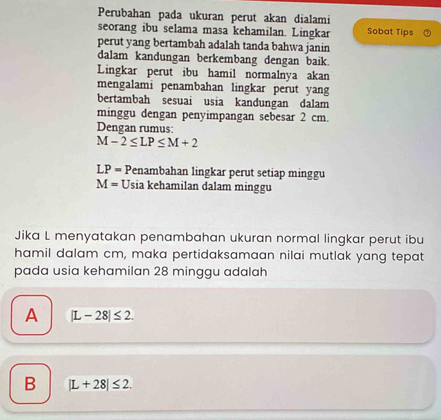 Perubahan pada ukuran perut akan dialami
seorang ibu selama masa kehamilan. Lingkar Sobat Tips
perut yang bertambah adalah tanda bahwa janin
dalam kandungan berkembang dengan baik.
Lingkar perut ibu hamil normalnya akan
mengalami penambahan lingkar perut yang
bertambah sesuai usia kandungan dalam
minggu dengan penyimpangan sebesar 2 cm.
Dengan rumus:
M-2≤ LP≤ M+2
LP= Penambahan lingkar perut setiap minggu
M= Usia kehamilan dalam minggu
Jika L menyatakan penambahan ukuran normal lingkar perut ibu
hamil dalam cm, maka pertidaksamaan nilai mutlak yang tepat
pada usia kehamilan 28 minggu adalah
A |L-28|≤ 2.
B |L+28|≤ 2.