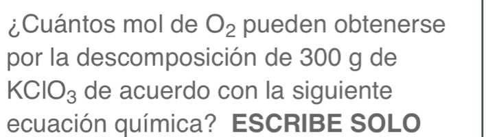 ¿Cuántos mol de O_2 pueden obtenerse 
por la descomposición de 300 g de
KCIO_3 de acuerdo con la siguiente 
ecuación química? ESCRIBE SOLO