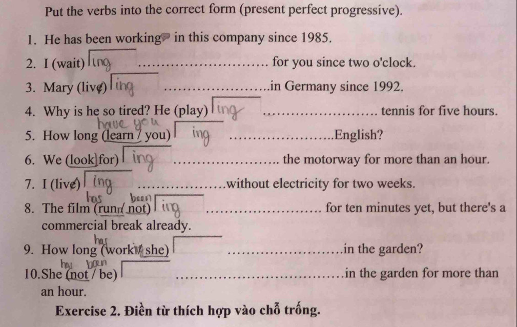 Put the verbs into the correct form (present perfect progressive). 
1. He has been working? in this company since 1985. 
2. I (wait) for you since two o'clock. 
3. Mary (live) _in Germany since 1992. 
4. Why is he so tired? He (play) _tennis for five hours. 
5. How long (learn / you) _English? 
6. We (look for) _the motorway for more than an hour. 
7. I (live) without electricity for two weeks. 
8. The film (run not) _for ten minutes yet, but there's a 
commercial break already. 
9. How long (work she) _in the garden? 
10.She (not / be) _in the garden for more than
an hour. 
Exercise 2. Điền từ thích hợp vào chỗ trống.