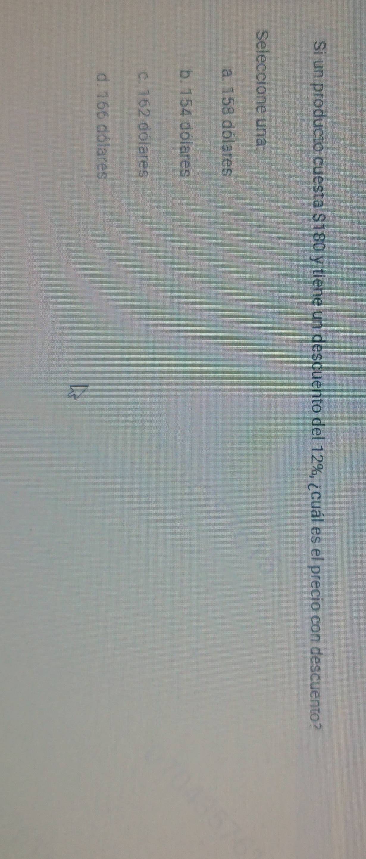 Si un producto cuesta $180 y tiene un descuento del 12%, ¿cuál es el precio con descuento?
Seleccione una:
a. 158 dólares
b. 154 dólares
c. 162 dólares
d. 166 dólares