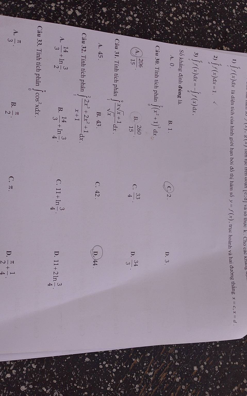 )(x),g(x)
[c;d] và số thực k . Cho các kháng c
1) ∈tlimits _c^(df(x)c c dx là diện tích của hình giới hạn bởi đồ thị hàm số y=f(x) , trục hoành và hai đường thắng x=c,x=d.
2) ∈tlimits _d^df(x)dx=1.
3) ∈tlimits _c^df(x)dx=-∈tlimits _d^cf(x)dx.
Số khẳng định đúng là.
A. 0 . B. 1 . D. 3 .
C. 2 .
Câu 30. Tính tích phân ∈tlimits _0^2(x^2)+1)^2dx.
A.  206/15 .  260/15 .  34/3 .
B.
C.  33/4 .
D.
Câu 31. Tính tích phân ∈tlimits _1^(9frac xsqrt(x)+1)sqrt(x)dx.
A. 45 . B. 43 . C. 42 . D. 44 .
Câu 32. Tính tích phân ∈tlimits _1^(2frac 2x^3)+2x^2+1x+1dx.
B.
A.  14/3 +ln  3/2 .  14/3 +ln  3/4 . 11+ln  3/4 . D. 11+2ln  3/4 .
C.
Câu 33. Tính tích phân ∈tlimits _0^((π)cos ^2)xdx.
A.  π /3 .
B.  π /2 .
C. π.
D.  π /2 + 1/4 .