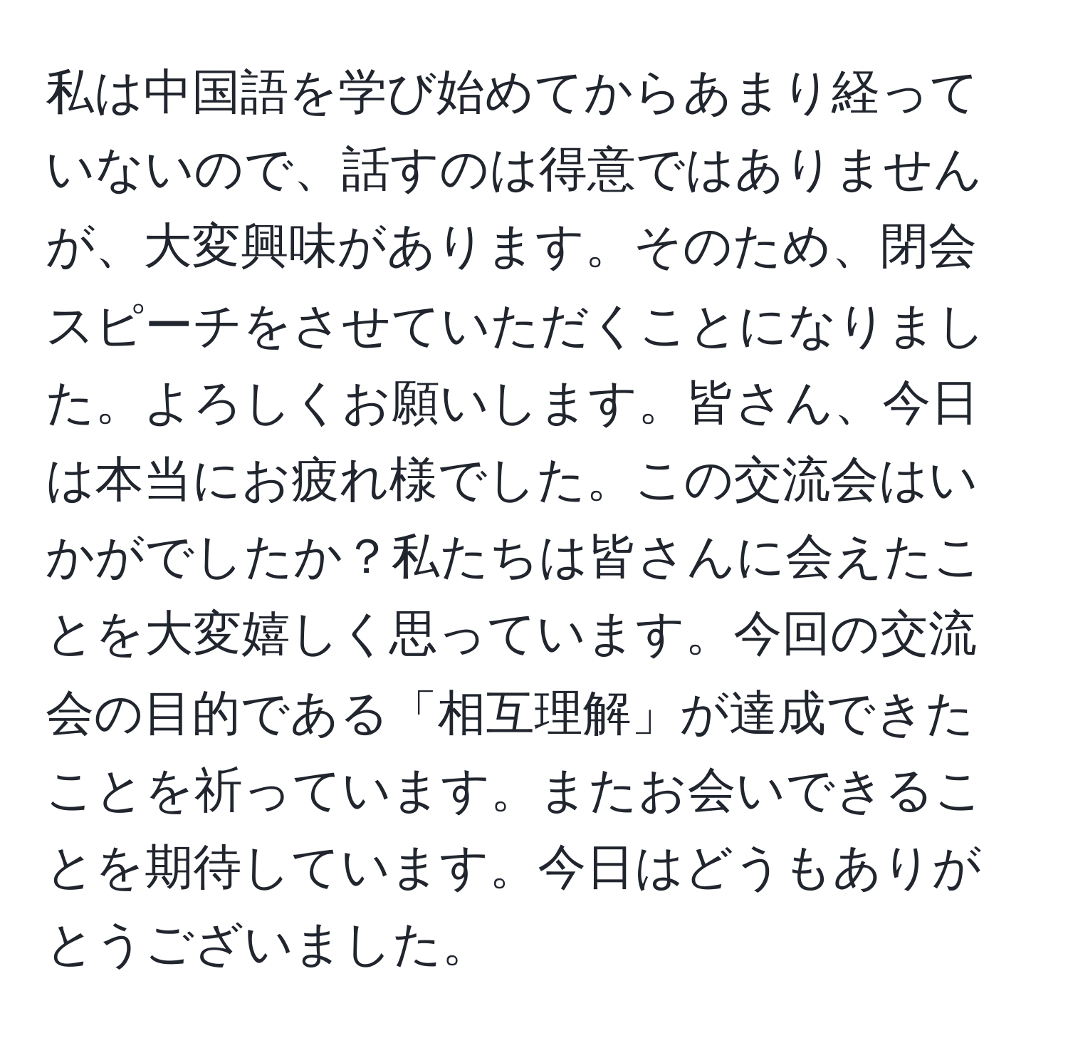 私は中国語を学び始めてからあまり経っていないので、話すのは得意ではありませんが、大変興味があります。そのため、閉会スピーチをさせていただくことになりました。よろしくお願いします。皆さん、今日は本当にお疲れ様でした。この交流会はいかがでしたか？私たちは皆さんに会えたことを大変嬉しく思っています。今回の交流会の目的である「相互理解」が達成できたことを祈っています。またお会いできることを期待しています。今日はどうもありがとうございました。