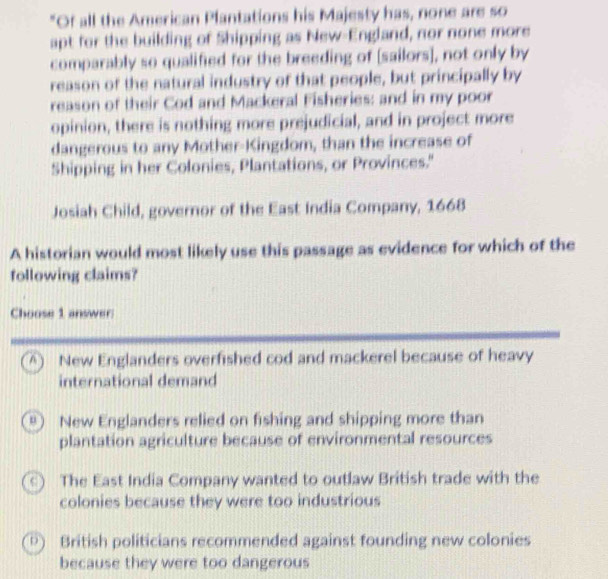 "Of all the American Plantations his Majesty has, none are so
apt for the building of Shipping as New-England, nor none more
comparably so qualified for the breeding of [sailors], not only by
reason of the natural industry of that people, but principally by
reason of their Cod and Mackeral Fisheries: and in my poor
opinion, there is nothing more prejudicial, and in project more
dangerous to any Mother-Kingdom, than the increase of
Shipping in her Colonies, Plantations, or Provinces."
Josiah Child, governor of the East India Company, 1668
A historian would most likely use this passage as evidence for which of the
following claims?
Choose 1 answer
A New Englanders overfished cod and mackerel because of heavy
international demand
New Englanders relied on fishing and shipping more than
plantation agriculture because of environmental resources
The East India Company wanted to outlaw British trade with the
colonies because they were too industrious
D ) British politicians recommended against founding new colonies
because they were too dangerous