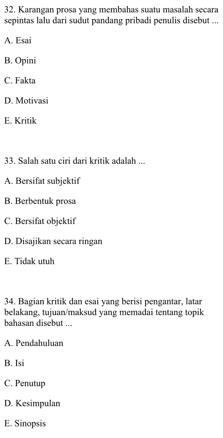 Karangan prosa yang membahas suatu masalah secara
sepintas lalu dari sudut pandang pribadi penulis disebut ...
A. Esai
B. Opini
C. Fakta
D. Motivasi
E. Kritik
33. Salah satu ciri dari kritik adalah ...
A. Bersifat subjektif
B. Berbentuk prosa
C. Bersifat objektif
D. Disajikan secara ringan
E. Tidak utuh
34. Bagian kritik dan esai yang berisi pengantar, latar
belakang, tujuan/maksud yang memadai tentang topik
bahasan disebut ...
A. Pendahuluan
B. Isi
C. Penutup
D. Kesimpulan
E. Sinopsis