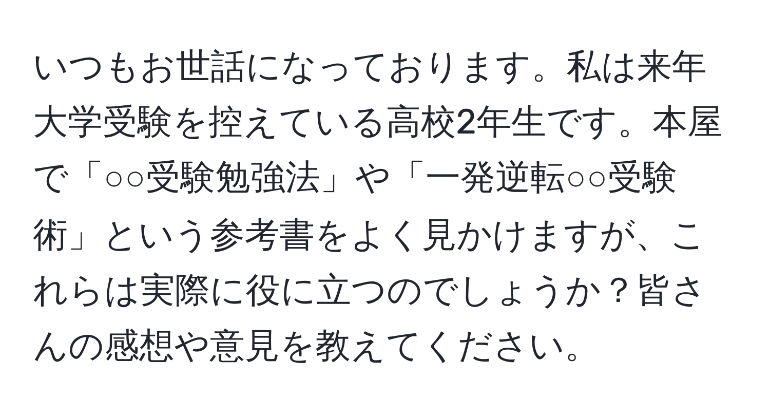 いつもお世話になっております。私は来年大学受験を控えている高校2年生です。本屋で「○○受験勉強法」や「一発逆転○○受験術」という参考書をよく見かけますが、これらは実際に役に立つのでしょうか？皆さんの感想や意見を教えてください。