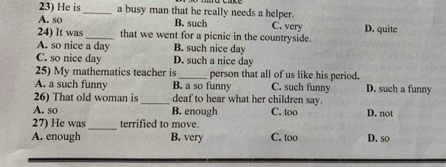 He is_ a busy man that he really needs a helper.
A. so B. such C. very
D. quite
24) It was _that we went for a picnic in the countryside.
A. so nice a day B. such nice day
C. so nice day D. such a nice day
25) My mathematics teacher is _person that all of us like his period.
A. a such funny B. a so funny C. such funny D. such a funny
26) That old woman is _deaf to hear what her children say.
A. so B. enough C. too D. not
_
27) He was terrified to move.
A. enough B. very C. too D. so