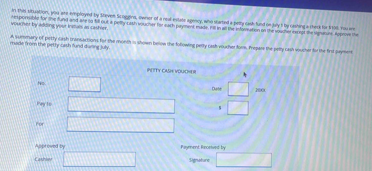 In this situation, you are employed by Steven Scoggins, owner of a real estate agency, who started a petty cash fund on July 1 by cashing a check for $100. You are 
voucher by adding your initials as cashier. 
responsible for the fund and are to fill out a petty cash voucher for each payment made. Fill in all the information on the voucher except the signature. Approve the 
A summary of petty cash transactions for the month is shown below the following petty cash voucher form. Prepare the petty cash voucher for the first payment 
made from the petty cash fund during July. 
PETTY CASH VOUCHER 
No. □ □ 20xx 
Date 
Pay to □ $ □
For □ 
Approved by Payment Received by 
Cashier □ Signature □