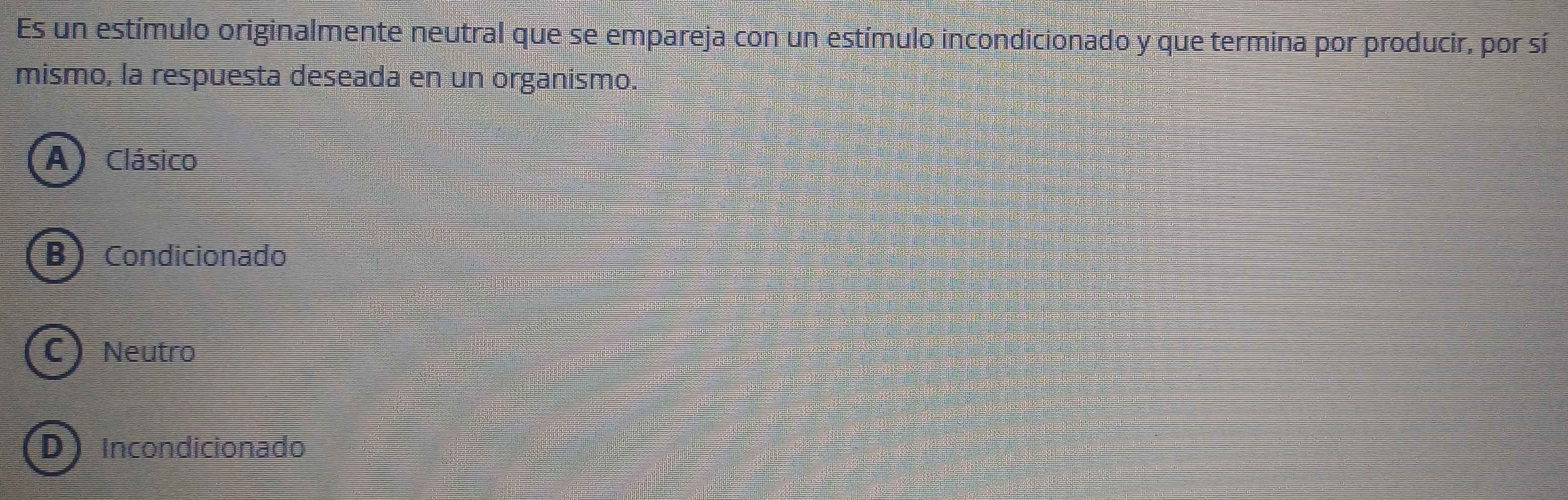 Es un estímulo originalmente neutral que se empareja con un estímulo incondicionado y que termina por producir, por sí
mismo, la respuesta deseada en un organismo.
A) Clásico
B Condicionado
C) Neutro
D Incondicionado