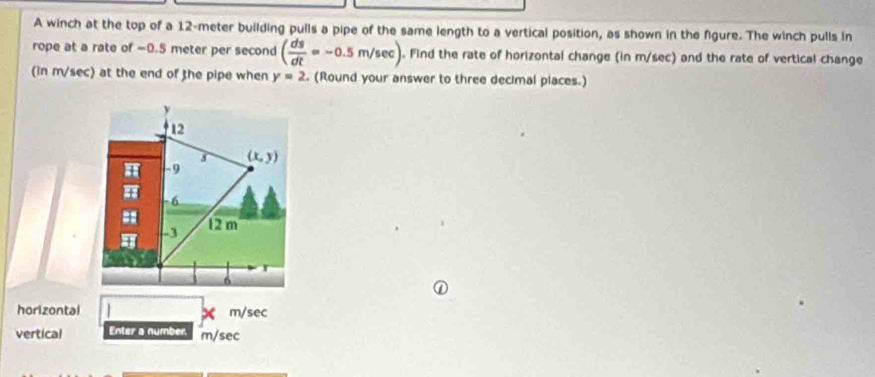 A winch at the top of a 12-meter building pulls a pipe of the same length to a vertical position, as shown in the figure. The winch pulls in
rope at a rate of =0.5 meter per second ( ds/dt =-0.5m/sec ). Find the rate of horizontal change (in m/sec) and the rate of vertical change
(in m/sec) at the end of the pipe when y=2. (Round your answer to three decimal places.)
horizontal m/sec
vertical Enter a number m/sec