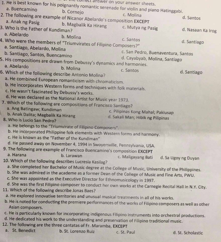 ofect answer on your answer sheets.
1. He is best known for his poignantly romantic serenade for violin and piano Hatinggabi.
a. Buencamino b. Cornejo c. Molina d. Santos
2. The following are example of Nicanor Abelardo’s composition EXCEPT
a. Anak ng Pasig b. Magbalik Ka Hirang c. Mutya ng Pasig d. Nasaan Ka Irog
3. Who is the Father of Kundiman?
a. Abelardo b. Molina c. Santos d. Santiago
4. Who were the members of “Triumvirates of Filipino Composers?”
a. Santiago, Abelardo, Molina c. San Pedro, Buenaventura, Santos
b. Santiago, Santos, Buencamino d. Cayabyab, Molina, Santiago
5. His compositions are drawn from Debussy's dynamics and harmonies.
a. Abelardo b. Molina c. Santos d. Santiago
6. Which of the following describe Antonio Molina?
a. He combined European romanticism with chromaticism.
b. He incorporates Western forms and techniques with folk materials.
c. He wasn’t fascinated by Debussy’s works.
d. He was declared as the National Artist for Music year 1973.
7. Which of the following are compositions of Francisco Santiago?
a. Ang Batingaw; Kundiman c. Pilipinas Kong Mahal; Pakiusap
b. Anak Dalita; Magbalik Ka Hirang d. Sakali Man; Hibik ng Pilipinas
8. Who is Lucio San Pedro?
a. He belongs to the “Triumvirate of Filipino Composers”.
b. He incorporated Philippine folk elements with Western forms and harmony.
c. He is known as the “Father of the Kundiman”
d. He passed away on November 4, 1994 in Swoyersville, Pennsylvania, USA.
9. The following are example of Francisco Buencamino's composition EXCEPT
a. Harana b. Larawan c. Maligayang Bati d. Sa Ugoy ng Duyan
10. Which of the following describes Lucresia Kasilag?
a. She completed her Bachelor of Music degree at the College of Music, University of the Philippines.
b. She was admired in the academe as a former Dean of the College of Music and Fine Arts, PWU.
c. She was appointed as the Executive Director for Ethnomusicology in 1997.
d. She was the first Filipino composer to conduct her own works at the Carnegie Recital Hall in N.Y. City.
11. Which of the following describe Jonas Baes?
a. He explored innovative territories and unusual musical treatments in all of his works.
b. He is noted for conducting the premiere performances of the works of Filipino composers as well as other
Asian composers.
c. He is particularly known for incorporating indigenous Filipino instruments into orchestral productions.
d. He dedicated his work to the understanding and preservation of Filipino traditional music.
12. The following are the three cantatas of Fr. Maramba, EXCEPT
a. St. Benedict b. St. Lorenzo Ruiz c. St. Paul d. St. Scholastic