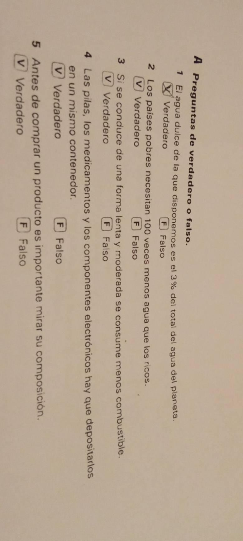 A Preguntas de verdadero o falso.
1 El agua dulce de la que disponemos es el 3% del total del agua del planeta.
Verdadero F Falso
2 Los países pobres necesitan 100 veces menos agua que los ricos.
V Verdadero F Falso
3 Si se conduce de una forma lenta y moderada se consume menos combustible.
V Verdadero F Falso
4 Las pilas, los medicamentos y los componentes electrónicos hay que depositarlos
en un mismo contenedor.
V Verdadero F Falso
5 Antes de comprar un producto es importante mirar su composición.
V Verdadero
F Falso