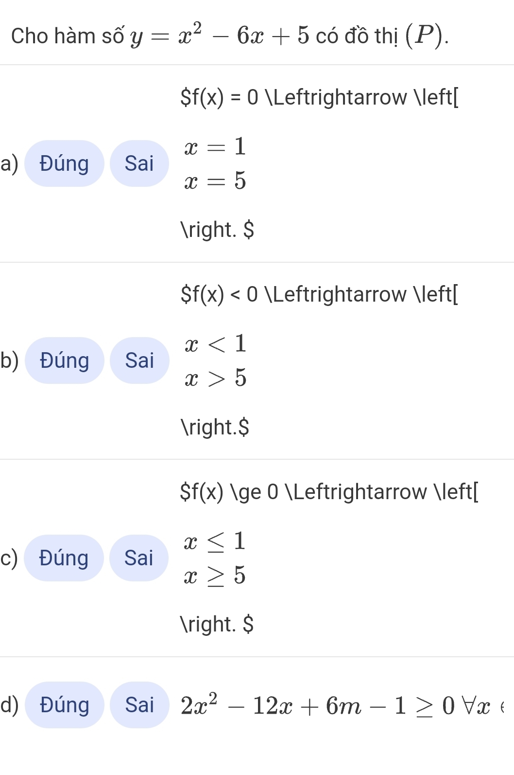 Cho hàm số y=x^2-6x+5 có đồ thị (P).
Sf(x)=0 Leftrightarrow [
x=1
a) Đúng Sai
x=5
. $
Sf(x)<0</tex> Leftrightarrow [
x<1</tex> 
b) Đúng Sai
x>5
.$
Sf(x) ≥ 0 Leftrightarrow [
x≤ 1
c) Đúng Sai
x≥ 5
. $
d) Đúng Sai 2x^2-12x+6m-1≥ 0forall.