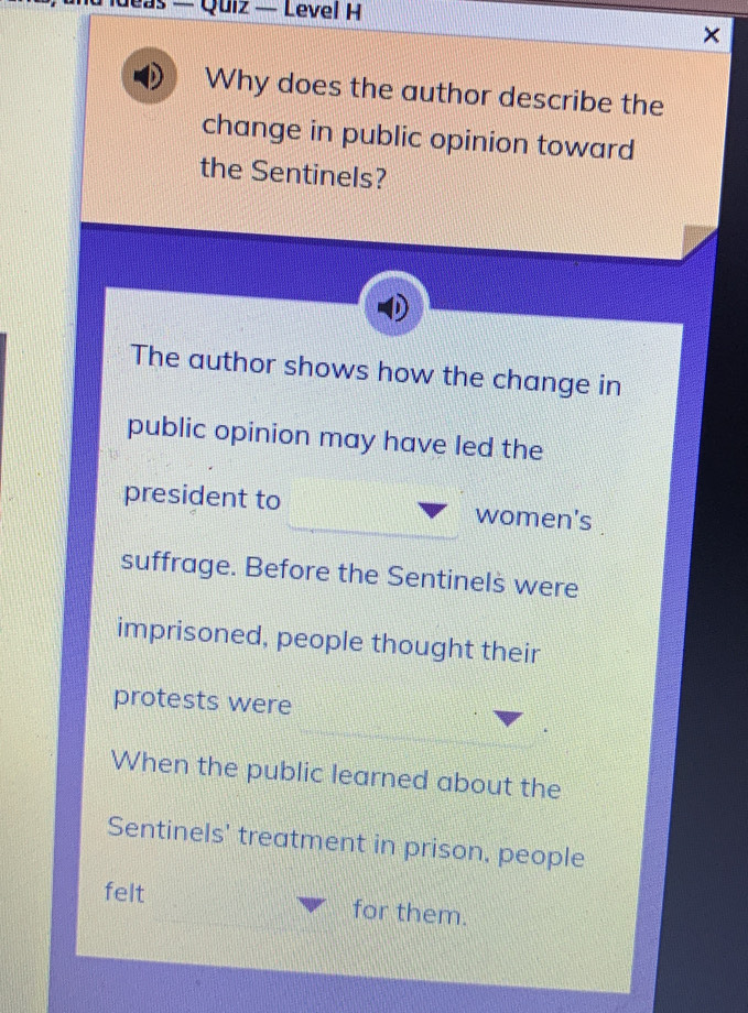 ideas — Quiz — Level H 
Why does the author describe the 
change in public opinion toward 
the Sentinels? 
The author shows how the change in 
public opinion may have led the 
president to women's 
suffrage. Before the Sentinels were 
imprisoned, people thought their 
protests were 
When the public learned about the 
Sentinels' treatment in prison, people 
felt for them.